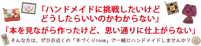 「ハンドメイドに挑戦したいけど、どうしたらよいのかわからない」「本を見ながら作ったけど、思い通りに仕上がらない」「今までは自己流だったけど、もっと上手になりたい」そんな方は、ぜひお近くの「手づくりroom」で一緒にハンドメイドしませんか？