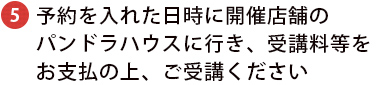 予約を入れた日時に開催店舗のパンドラハウスに行き、受講料等をお支払の上、ご受講ください